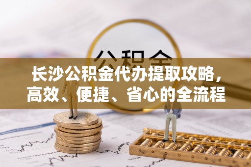 岳池长沙公积金代办提取攻略，高效、便捷、省心的全流程解析