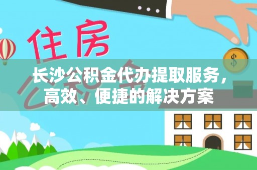 岳池长沙公积金代办提取服务，高效、便捷的解决方案
