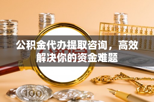 岳池公积金代办提取咨询，高效解决你的资金难题