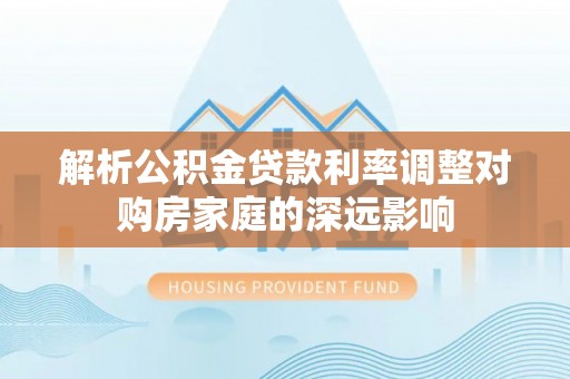 岳池解析公积金贷款利率调整对购房家庭的深远影响