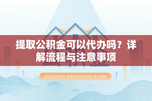 岳池提取公积金可以代办吗？详解流程与注意事项