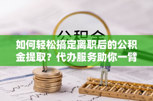 岳池如何轻松搞定离职后的公积金提取？代办服务助你一臂之力