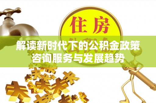 岳池解读新时代下的公积金政策咨询服务与发展趋势