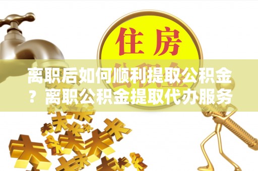 岳池离职后如何顺利提取公积金？离职公积金提取代办服务全解析