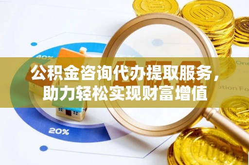 岳池公积金咨询代办提取服务，助力轻松实现财富增值