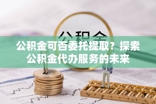岳池公积金可否委托提取？探索公积金代办服务的未来