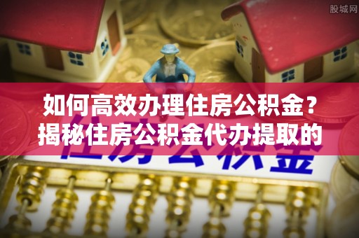 岳池如何高效办理住房公积金？揭秘住房公积金代办提取的全流程与优势