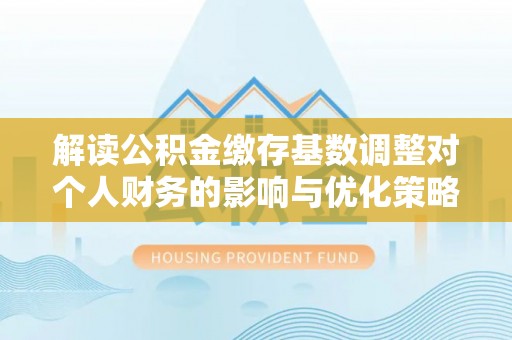 岳池解读公积金缴存基数调整对个人财务的影响与优化策略
