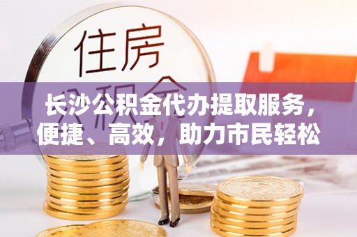 岳池长沙公积金代办提取服务，便捷、高效，助力市民轻松管理资金