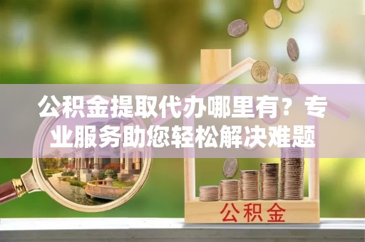 岳池公积金提取代办哪里有？专业服务助您轻松解决难题