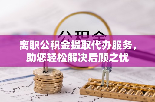 岳池离职公积金提取代办服务，助您轻松解决后顾之忧