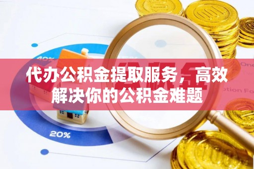 岳池代办公积金提取服务，高效解决你的公积金难题