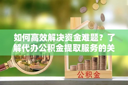 岳池如何高效解决资金难题？了解代办公积金提取服务的关键步骤与优势