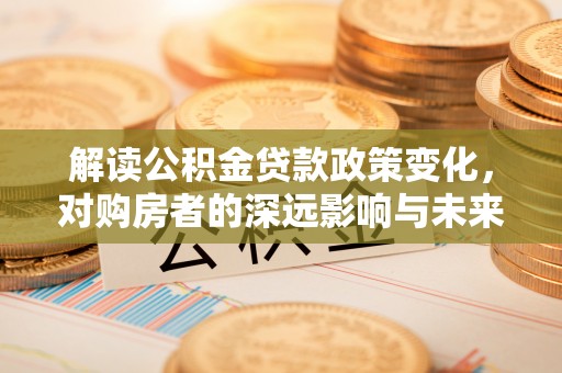 岳池解读公积金贷款政策变化，对购房者的深远影响与未来趋势
