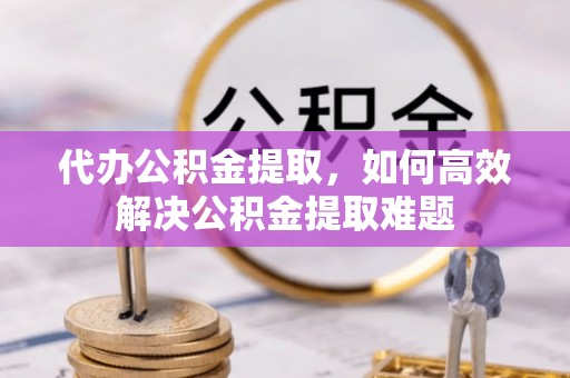 岳池代办公积金提取，如何高效解决公积金提取难题