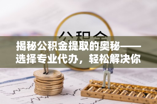 岳池揭秘公积金提取的奥秘——选择专业代办，轻松解决你的难题