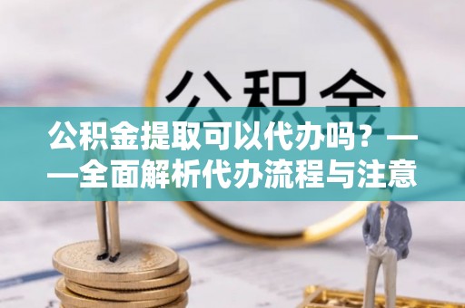 岳池公积金提取可以代办吗？——全面解析代办流程与注意事项