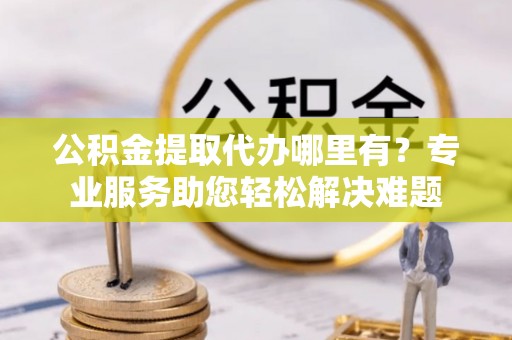 岳池公积金提取代办哪里有？专业服务助您轻松解决难题