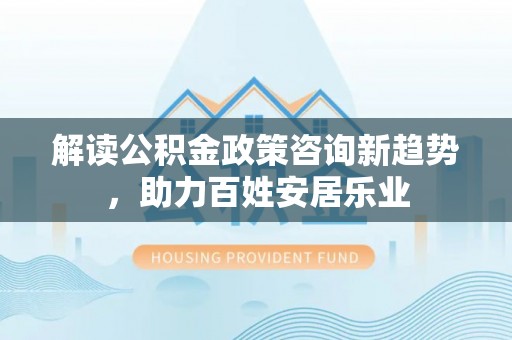 岳池解读公积金政策咨询新趋势，助力百姓安居乐业